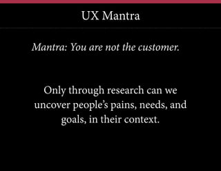 UX Mantra
12	
  

Mantra: You are not the customer.

Only through research can we
uncover people’s pains, needs, and
goals, in their context.

 