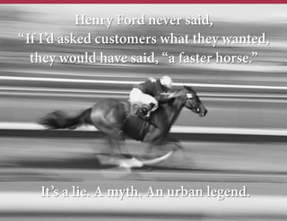 Henry Ford never said,
“If I’d asked customers what they wanted,
they would have said, “a faster horse.”

It’s a lie. A myth. An urban legend.

 