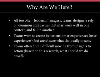 Why Are We Here?
•  All too often, leaders, managers, teams, designers rely
on common approaches that may work well in one
context, and fail in another.
•  Teams want to create better customer experiences (user
experiences), but aren’t sure what that really means.
•  Teams often find it difficult moving from insights to
action (based on this research, what should we do
now?).

	
  	
  

 