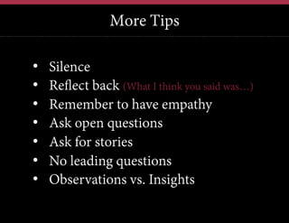 More Tips
• 
• 
• 
• 
• 
• 
• 

Silence
Reflect back (What I think you said was…)
Remember to have empathy
Ask open questions
Ask for stories
No leading questions
Observations vs. Insights

 