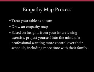 Empathy Map Process
• Treat your table as a team
• Draw an empathy map
• Based on insights from your interviewing
exercise, project yourself into the mind of a
professional wanting more control over their
schedule, including more time with their family

 