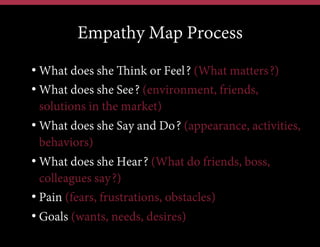 Empathy Map Process
• What does she Think or Feel? (What matters?)
• What does she See? (environment, friends,
solutions in the market)
• What does she Say and Do? (appearance, activities,
behaviors)
• What does she Hear? (What do friends, boss,
colleagues say?)
• Pain (fears, frustrations, obstacles)
• Goals (wants, needs, desires)

 
