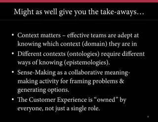 Might as well give you the take-aways…
•  Context matters – effective teams are adept at
knowing which context (domain) they are in
•  Different contexts (ontologies) require different
ways of knowing (epistemologies).
•  Sense-Making as a collaborative meaningmaking activity for framing problems &
generating options.
•  The Customer Experience is “owned” by
everyone, not just a single role.
8

 