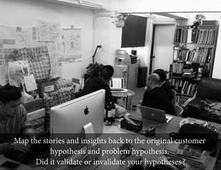Map the stories and insights back to the original customer
hypothesis and problem hypothesis.
Did it validate or invalidate your hypotheses?

 