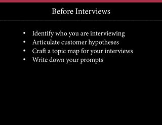 Before Interviews
12	
  

• 
• 
• 
• 

Identify who you are interviewing
Articulate customer hypotheses
Craft a topic map for your interviews
Write down your prompts

 