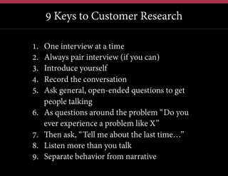 9 Keys to Customer Research
12	
  

1. 
2. 
3. 
4. 
5. 
6. 
7. 
8. 
9. 

One interview at a time
Always pair interview (if you can)
Introduce yourself
Record the conversation
Ask general, open-ended questions to get
people talking
As questions around the problem “Do you
ever experience a problem like X”
Then ask, “Tell me about the last time…”
Listen more than you talk
Separate behavior from narrative

 