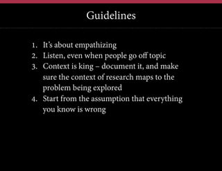 Guidelines
12	
  

1.  It’s about empathizing
2.  Listen, even when people go off topic
3.  Context is king – document it, and make
sure the context of research maps to the
problem being explored
4.  Start from the assumption that everything
you know is wrong

 