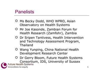 Panelists
 Ms Becky Dodd, WHO WPRO, Asian
Observatory on Health Systems
 Mr Joe Kasonde, Zambian Forum for
Health Research (Zamfohr), Zambia
 Dr Sripen Tantivess, Health Intervention
and Technology Assessment Program,
Thailand
 Wang Yunping, China National Health
Development Research Center
 Dr Gerry Bloom, Future Health Systems
Consortium, IDS, University of Sussex
5
 