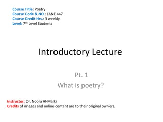 Course Title: Poetry
   Course Code & NO.: LANE 447
   Course Credit Hrs.: 3 weekly
   Level: 7th Level Students




                   Introductory Lecture

                                   Pt. 1
                              What is poetry?

Instructor: Dr. Noora Al-Malki
Credits of images and online content are to their original owners.
 