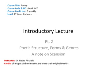 Course Title: Poetry
   Course Code & NO.: LANE 447
   Course Credit Hrs.: 3 weekly
   Level: 7th Level Students




                   Introductory Lecture
                              Pt. 2
               Poetic Structure, Forms & Genres
                      A note on Scansion
Instructor: Dr. Noora Al-Malki
Credits of images and online content are to their original owners.
 