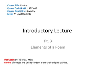 Course Title: Poetry
   Course Code & NO.: LANE 447
   Course Credit Hrs.: 3 weekly
   Level: 7th Level Students




                   Introductory Lecture
                                 Pt. 3
                           Elements of a Poem

Instructor: Dr. Noora Al-Malki
Credits of images and online content are to their original owners.
 