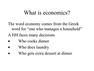 What is economics?
The word economy comes from the Greek
word for “one who manages a household”
A HH faces many decisions
•
Who cooks dinner
•
Who does laundry
•
Who gets extra dessert at dinner

 