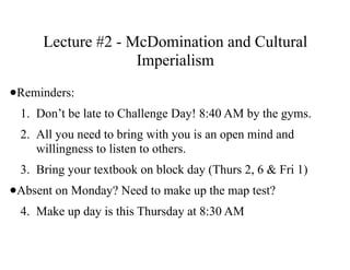 Lecture #2 - McDomination and Cultural
Imperialism
•Reminders:
1. Don’t be late to Challenge Day! 8:40 AM by the gyms.
2. All you need to bring with you is an open mind and
willingness to listen to others.
3. Bring your textbook on block day (Thurs 2, 6 & Fri 1)
•Absent on Monday? Need to make up the map test?
4. Make up day is this Thursday at 8:30 AM
 