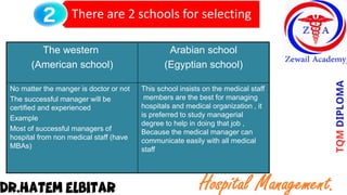 There are 2 schools for selecting
Arabian school
Egyptian school)
)
The western
(American school)
This school insists on the medical staff
members are the best for managing
hospitals and medical organization , it
is preferred to study managerial
degree to help in doing that job ,
Because the medical manager can
communicate easily with all medical
staff
No matter the manger is doctor or not
The successful manager will be
certified and experienced
Example
Most of successful managers of
hospital from non medical staff (have
MBAs)
 
