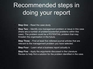 Recommended steps in
  doing your report
• Step One: - Read the case study
• Step Two: - Identify one management problem or issue in this case
    (there are a number of problems/potential problems within this
    case). The problem could be a POTENTIAL problem that may
    threaten the organisation in the future.
• Step Three: - Find at least five refereed journal articles that are
    relevant to the management problem you have selected.
• Step Four: - Learn what a business report actually is
• Step Five: - Apply the arguments discussed in the Literature
    Review to help find a solution for the problem identified in the case.
 