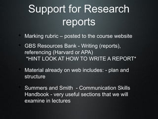 Support for Research
          reports
• Marking rubric – posted to the course website
• GBS Resources Bank - Writing (reports),
  referencing (Harvard or APA)
   *HINT LOOK AT HOW TO WRITE A REPORT*

• Material already on web includes: - plan and
  structure

• Summers and Smith - Communication Skills
  Handbook - very useful sections that we will
  examine in lectures
 