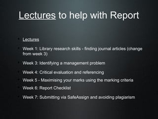 Lectures to help with Report

• Lectures
• Week 1: Library research skills - finding journal articles (change
   from week 3)

• Week 3: Identifying a management problem
• Week 4: Critical evaluation and referencing
• Week 5 - Maximising your marks using the marking criteria
• Week 6: Report Checklist
• Week 7: Submitting via SafeAssign and avoiding plagiarism
 