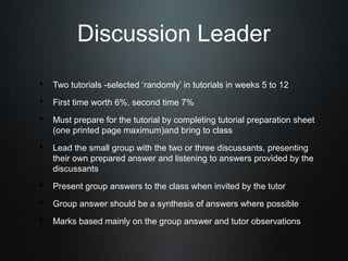 Discussion Leader
• Two tutorials -selected ‘randomly’ in tutorials in weeks 5 to 12
• First time worth 6%, second time 7%
• Must prepare for the tutorial by completing tutorial preparation sheet
   (one printed page maximum)and bring to class
• Lead the small group with the two or three discussants, presenting
   their own prepared answer and listening to answers provided by the
   discussants
• Present group answers to the class when invited by the tutor
• Group answer should be a synthesis of answers where possible
• Marks based mainly on the group answer and tutor observations
 