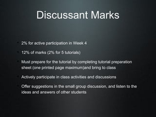 Discussant Marks

• 2% for active participation in Week 4
• 12% of marks (2% for 5 tutorials)
• Must prepare for the tutorial by completing tutorial preparation
  sheet (one printed page maximum)and bring to class

• Actively participate in class activities and discussions
• Offer suggestions in the small group discussion, and listen to the
  ideas and answers of other students
 