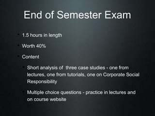 End of Semester Exam
• 1.5 hours in length
• Worth 40%
• Content
  • Short analysis of three case studies - one from
    lectures, one from tutorials, one on Corporate Social
    Responsibility

  • Multiple choice questions - practice in lectures and
    on course website
 