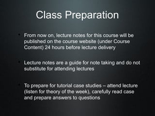 Class Preparation
• From now on, lecture notes for this course will be
   published on the course website (under Course
   Content) 24 hours before lecture delivery

• Lecture notes are a guide for note taking and do not
   substitute for attending lectures


• To prepare for tutorial case studies – attend lecture
   (listen for theory of the week), carefully read case
   and prepare answers to questions
 