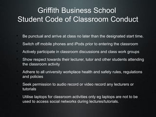 Griffith Business School
 Student Code of Classroom Conduct

• Be punctual and arrive at class no later than the designated start time.
• Switch off mobile phones and iPods prior to entering the classroom
• Actively participate in classroom discussions and class work groups
• Show respect towards their lecturer, tutor and other students attending
   the classroom activity
• Adhere to all university workplace health and safety rules, regulations
   and policies
• Seek permission to audio record or video record any lecturers or
   tutorials
• Utilise laptops for classroom activities only eg laptops are not to be
   used to access social networks during lectures/tutorials.
 