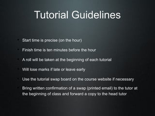 Tutorial Guidelines

• Start time is precise (on the hour)

• Finish time is ten minutes before the hour

• A roll will be taken at the beginning of each tutorial

• Will lose marks if late or leave early

• Use the tutorial swap board on the course website if necessary
• Bring written confirmation of a swap (printed email) to the tutor at
   the beginning of class and forward a copy to the head tutor
 