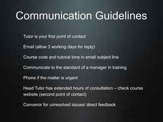 Communication Guidelines
• Tutor is your first point of contact
• Email (allow 3 working days for reply)
• Course code and tutorial time in email subject line
• Communicate to the standard of a manager in training
• Phone if the matter is urgent
• Head Tutor has extended hours of consultation – check course
   website (second point of contact)

• Convenor for unresolved issues/ direct feedback
 