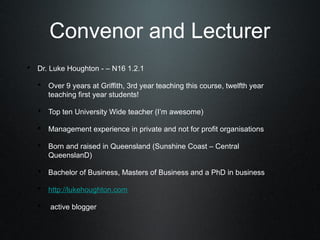 Convenor and Lecturer
• Dr. Luke Houghton - – N16 1.2.1
   • Over 9 years at Griffith, 3rd year teaching this course, twelfth year
      teaching first year students!

   • Top ten University Wide teacher (I’m awesome)
   • Management experience in private and not for profit organisations
   • Born and raised in Queensland (Sunshine Coast – Central
      QueenslanD)

   • Bachelor of Business, Masters of Business and a PhD in business
   • http://lukehoughton.com
   • active blogger
 