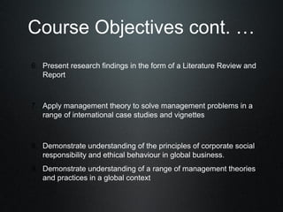 Course Objectives cont. …
6. Present research findings in the form of a Literature Review and
   Report



7. Apply management theory to solve management problems in a
   range of international case studies and vignettes



8. Demonstrate understanding of the principles of corporate social
   responsibility and ethical behaviour in global business.
9. Demonstrate understanding of a range of management theories
   and practices in a global context
 