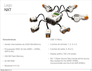 Lego
NXT
Caracterísicas:
• Versão intermediária da LEGO MindStorms
• Processador RISC 32-bits ARM7 + ATMEL
AVR 8-bits;
• 256 KB Flash Memory;
• 64 KB RAM
• Bluetooth II V 2.0;
• USB 12 Mb/s;
• 4 portas de entrada: 1, 2, 3, e 4;
• 3 portas de saída: A, B e C;
• Display gráﬁco 100 x 64 pixels;
• SO: ? (Open Source ﬁles include all the source
ﬁles needed for the ARM7 ATMEL
microcontroller and the 8-bit AVR ATMEL)
3Monday, March 24, 14
 