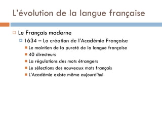 L’évolution de la langue française Le Français moderne 1634 – La création de l’Académie Française Le maintien de la pureté de la langue française 40 directeurs La régulations des mots étrangers Le sélections des nouveaux mots français L’Académie existe même aujourd’hui 