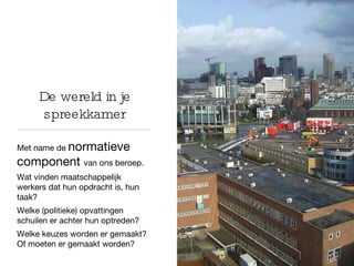De wereld in je spreekkamer Met name de  normatieve component  van ons beroep.  Wat vinden maatschappelijk werkers dat hun opdracht is, hun taak?  Welke (politieke) opvattingen schuilen er achter hun optreden? Welke keuzes worden er gemaakt? Of moeten er gemaakt worden? 