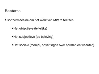 Bootsma Sorteermachine om het werk van MW te toetsen Het objectieve (feitelijke) Het subjectieve (de beleving) Het sociale (moreel, opvattingen over normen en waarden) 
