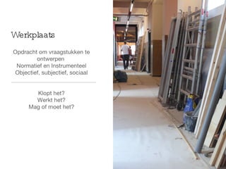 Opdracht om vraagstukken te ontwerpen  Normatief en Instrumenteel Objectief, subjectief, sociaal Klopt het? Werkt het? Mag of moet het? Werkplaats 