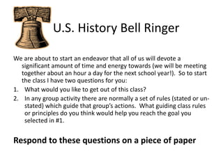    U.S. History Bell Ringer We are about to start an endeavor that all of us will devote a significant amount of time and energy towards (we will be meeting together about an hour a day for the next school year!).  So to start the class I have two questions for you: What would you like to get out of this class? In any group activity there are normally a set of rules (stated or un-stated) which guide that group’s actions.  What guiding class rules or principles do you think would help you reach the goal you selected in #1. Respond to these questions on a piece of paper 