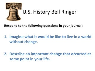    U.S. History Bell Ringer Respond to the following questions in your journal: Imagine what it would be like to live in a world without change. Describe an important change that occurred at some point in your life. 