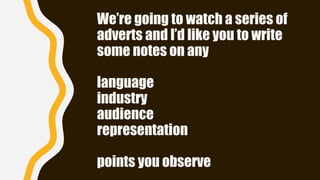 We’re going to watch a series of
adverts and I’d like you to write
some notes on any
language
industry
audience
representation
points you observe
 