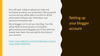 •You will need a blog to upload your class and
homework as well as your productions. Set up a gmail
account and you will be able to use this for all the
presentation software also. Write down your
password somewhere safe.
•Go to blogger.com to set up a new blog. Your title
will be Media A level and your url should be -
gbhsmediayourname.blogspot.com If that name has
already been taken then just add the first initial of
your surname.
https://www.slideshare.net/Katrinabrookes/summer
-tasks-2018-113052954
Setting up
your blogger
account
 