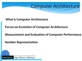 Computer Architecture

    What is Computer Architecture

   Forces on Evolution of Computer Architecture

   Measurement and Evaluation of Computer Performance

   Number Representation



Prepared by: Engr. Alzien S. Malonzo   1
 