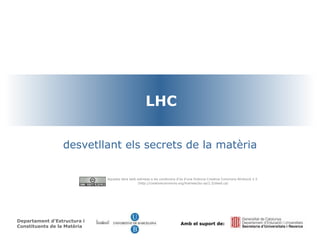 LHC desvetllant els secrets de la matèria Departament d’Estructura i Constituents de la Matèria Amb el suport de: Aquesta obra està sotmesa a  les condicions d'ús d'una llicència Creative Commons Atribució 2.5 ( http://creativecommons.org/licenses/by-sa/2.5/deed.ca ) 