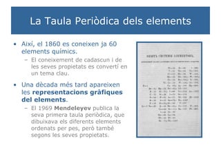 La Taula Periòdica dels elements Així, el 1860 es coneixen ja 60 elements químics. El coneixement de cadascun i de les seves propietats es convertí en un tema clau. Una dècada més tard apareixen les  representacions gràfiques del elements . El 1969  Mendeleyev  publica la seva primera taula periòdica, que dibuixava els diferents elements ordenats per pes, però també segons les seves propietats. 