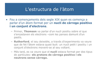 L’estructura de l’àtom Fou a començaments dels segle XIX quan es comença a parlar d’un àtom format per un  nucli de càrrega positiva i un conjunt d’electrons . Primer,  Thomson  va parlar d’un nucli positiu sobre el que s’encastaven els electrons –com les panses damunt d’un pastís. Rutherford , el seu deixeble, a través d’experiments va veure que de fet l’àtom estava quasi buit: un nucli petit i positiu i un conjunt d’electrons movent-se al seu voltant. Més tard, es va veure que el  nucli  estava format per dos tipus de partícules:  els protons de càrrega positiva i els neutrons sense càrrega. 