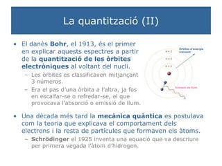 La quantització (II) El danès  Bohr , el 1913, és el primer en explicar aquests espectres a partir de la  quantització de les òrbites electròniques  al voltant del nucli. Les òrbites es classificaven mitjançant 3 números. Era el pas d’una òrbita a l’altra, ja fos en escalfar-se o refredar-se, el que provocava l’absorció o emissió de llum. Una dècada més tard la  mecànica quàntica  es postulava com la teoria que explicava el comportament dels electrons i la resta de partícules que formaven els àtoms.  Schrödinger  el 1925 inventa una equació que va descriure per primera vegada l’àtom d’hidrogen. Òrbites d’energia creixent Emissió de llum 