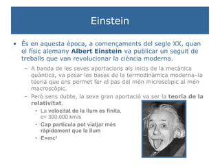 Einstein És en aquesta època, a començaments del segle XX, quan el físic alemany  Albert Einstein  va publicar un seguit de treballs que van revolucionar la ciència moderna. A banda de les seves aportacions als inicis de la mecànica quàntica, va posar les bases de la termodinàmica moderna–la teoria que ens permet fer el pas del món microscòpic al món macroscòpic. Però sens dubte, la seva gran aportació va ser la  teoria de la relativitat . La  velocitat de la llum es finita ,  c= 300.000 km/s Cap partícula pot viatjar més  ràpidament que la llum E=mc 2 