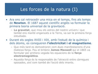 Les forces de la natura (I) Ara ens cal retrocedir una mica en el temps, fins als temps de  Newton . El 1687 aquest científic anglès va formular la primera teoria universal de la gravitació.  La gravetat , que mou els astres del nostre univers i que també ens manté enganxats a la Terra, va ser la primera força estudiada. Durant els segles XVIII i XIX, amb l’estudi de la química i dels àtoms, es conegueren  l’electricitat i el magnetisme . Que més tard es demostraren com dues manifestacions d’una mateixa força. Fou el britànic  James Maxwell  qui el 1865 va formular per primera vegada les equacions de la  força electromagnètica . Aquesta força és la responsable de l’atracció entre càrregues oposades, així com també de l’acció dels imants. 