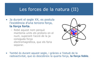 Les forces de la natura (II) Ja durant el segle XX, es postula l’existència d’una tercera força,  la força forta . Rebé aquest nom perquè mantenia units els protons en el nucli, superant l’acció de la ja coneguda força electromagnètica, que els faria separar. També és durant aquest segle, i gràcies a l’estudi de la radioactivitat, que es descobreix la quarta força,  la força feble . 