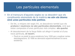 Les partícules elementals En el transcurs d’aquests segles es va descobrir que els constituents elementals de la matèria  no són els àtoms sinó unes partícules més petites . De fet, a mitjans del segle XX, es descobreix també que els  protons i neutrons   no són partícules elementals , sinó que estan compostos d’unes partícules més simples:  els quarks Al descobriment de la força feble cal afegir-li també el d’una nova partícula,  el neutrí. Pauli en va predir la seva existència l’any 1930 per a explicar certes desintegracions. El 1956 es demostrà experimentalment la seva existència. 