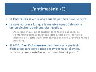 L’antimatèria (I) El 1928  Dirac  inventa una equació per descriure l’electró.  La seva sorpresa fou que la mateixa equació descrivia també electrons amb energia negativa. Això, ben aviat i en el context de la teoria quàntica, es reinterpreta com la descripció dels estats d’una partícula idèntica a l’electró però amb càrrega positiva (i energia també positiva).  El 1932,  Carl D.Anderson  descobreix una partícula d’aquestes característiques observant rajos còsmics. És la primera evidència d’antimatèria: el positró. 