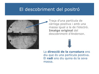 El descobriment del positró Traça d’una partícula de càrrega positiva i amb una massa igual a la de l’electró.  Imatge original  del descobriment d’Anderson. La  direcció de la curvatura  ens diu que és una partícula positiva. El  radi  ens diu quina és la seva massa. 